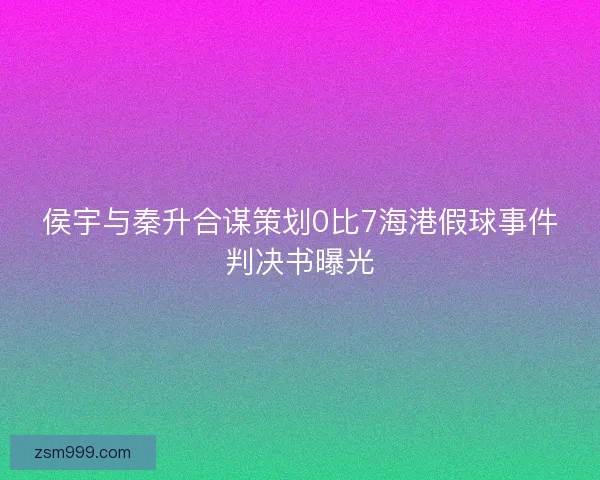 侯宇与秦升合谋策划0比7海港假球事件判决书曝光