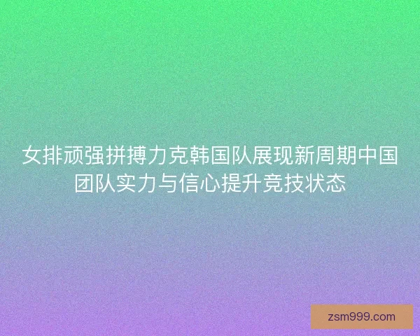 女排顽强拼搏力克韩国队展现新周期中国团队实力与信心提升竞技状态