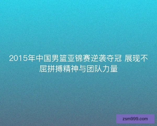 2015年中国男篮亚锦赛逆袭夺冠 展现不屈拼搏精神与团队力量