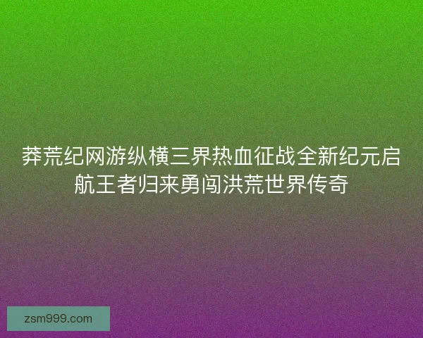 莽荒纪网游纵横三界热血征战全新纪元启航王者归来勇闯洪荒世界传奇 莽荒纪网游纵横三界热血征战全新纪元启航王者归来勇闯洪荒世界传奇