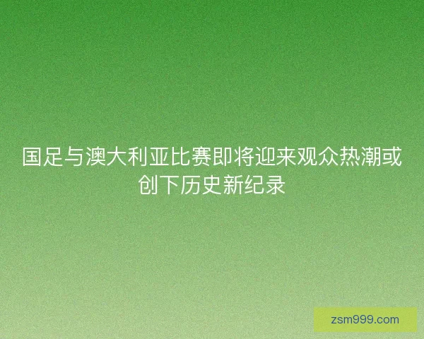 国足与澳大利亚比赛即将迎来观众热潮或创下历史新纪录 国足与澳大利亚比赛即将迎来观众热潮或创下历史新纪录