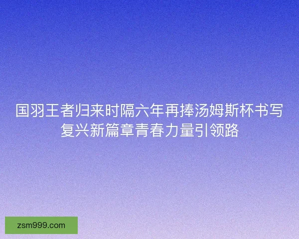 国羽王者归来时隔六年再捧汤姆斯杯书写复兴新篇章青春力量引领路 国羽王者归来时隔六年再捧汤姆斯杯书写复兴新篇章青春力量引领路