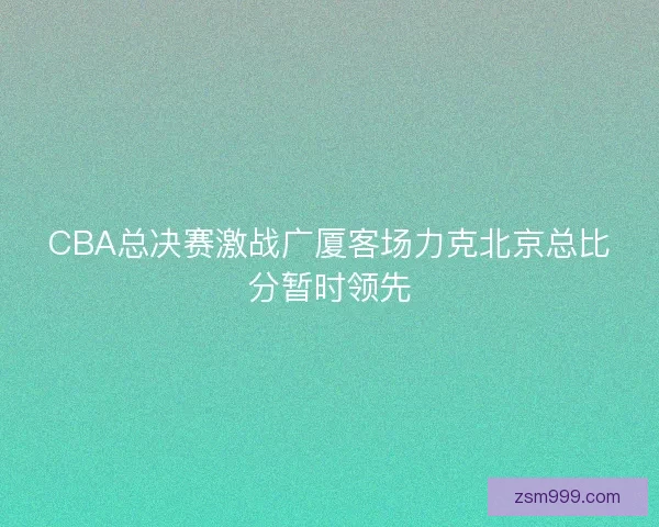 CBA总决赛激战广厦客场力克北京总比分暂时领先