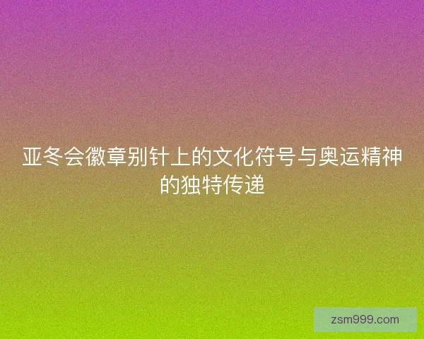 亚冬会徽章别针上的文化符号与奥运精神的独特传递