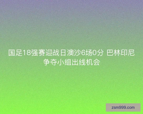 国足18强赛迎战日澳沙6场0分 巴林印尼争夺小组出线机会