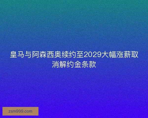 皇马与阿森西奥续约至2029大幅涨薪取消解约金条款