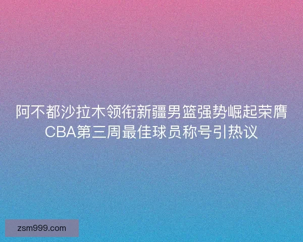 阿不都沙拉木领衔新疆男篮强势崛起荣膺CBA第三周最佳球员称号引热议