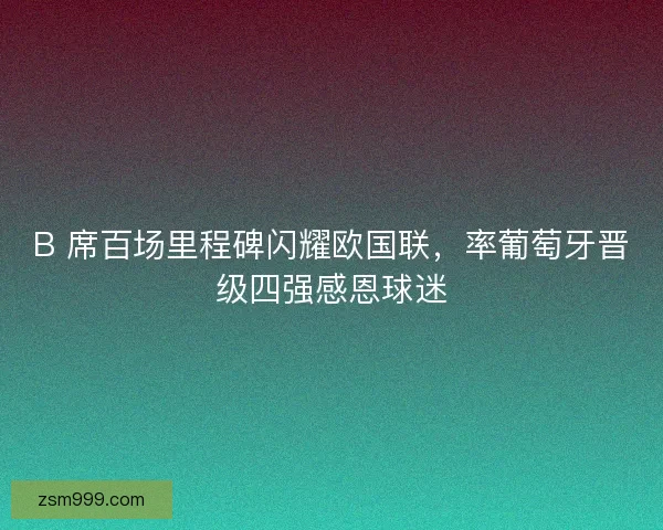 B 席百场里程碑闪耀欧国联，率葡萄牙晋级四强感恩球迷