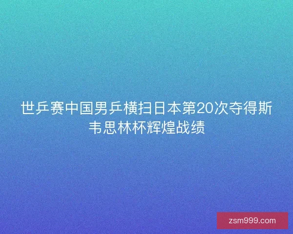 世乒赛中国男乒横扫日本第20次夺得斯韦思林杯辉煌战绩