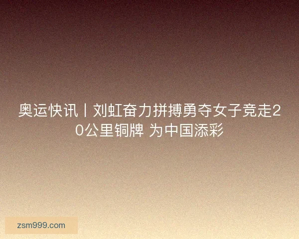 奥运快讯丨刘虹奋力拼搏勇夺女子竞走20公里铜牌 为中国添彩