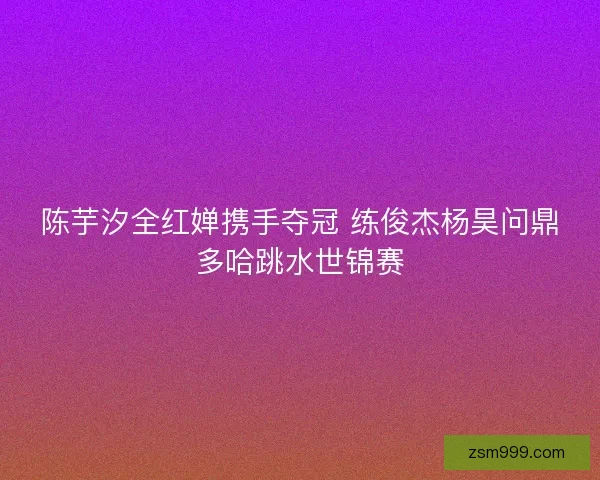 陈芋汐全红婵携手夺冠 练俊杰杨昊问鼎多哈跳水世锦赛 陈芋汐全红婵携手夺冠 练俊杰杨昊问鼎多哈跳水世锦赛