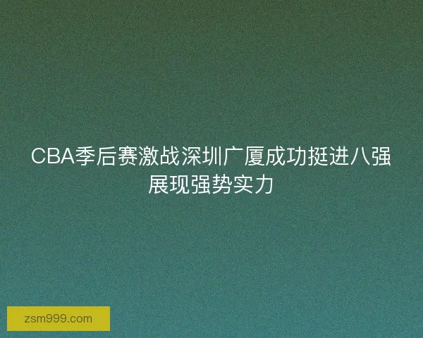 CBA季后赛激战深圳广厦成功挺进八强展现强势实力 CBA季后赛激战深圳广厦成功挺进八强展现强势实力