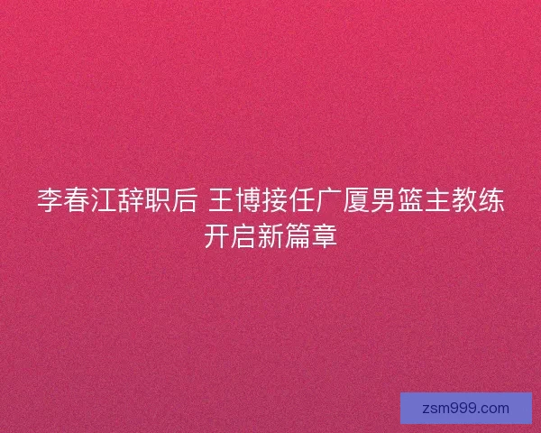 李春江辞职后 王博接任广厦男篮主教练开启新篇章 李春江辞职后 王博接任广厦男篮主教练开启新篇章