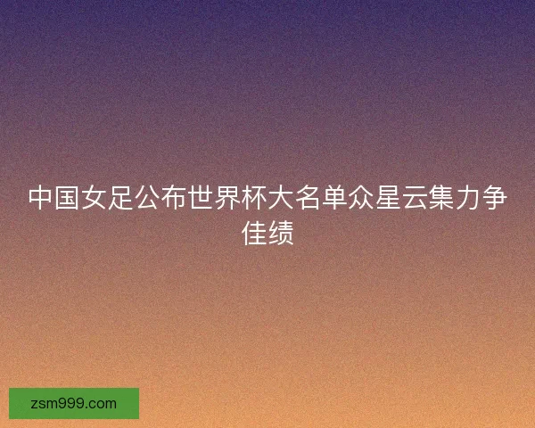 中国女足公布世界杯大名单众星云集力争佳绩 中国女足公布世界杯大名单众星云集力争佳绩