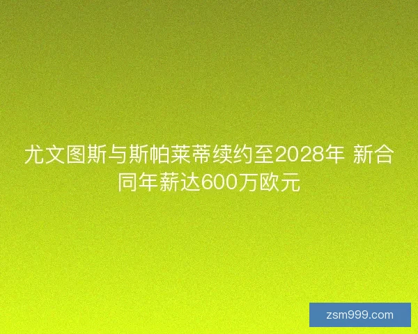 尤文图斯与斯帕莱蒂续约至2028年 新合同年薪达600万欧元