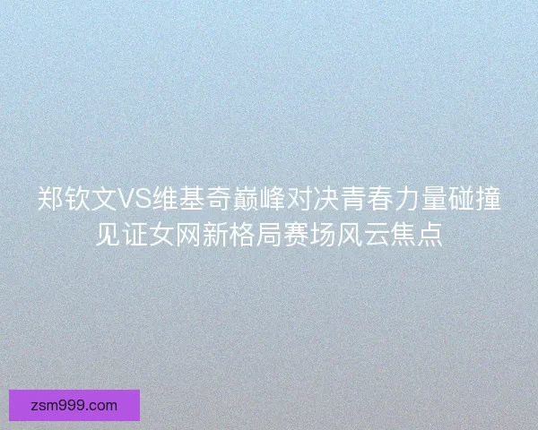 郑钦文VS维基奇巅峰对决青春力量碰撞见证女网新格局赛场风云焦点