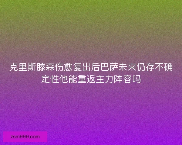 克里斯滕森伤愈复出后巴萨未来仍存不确定性他能重返主力阵容吗