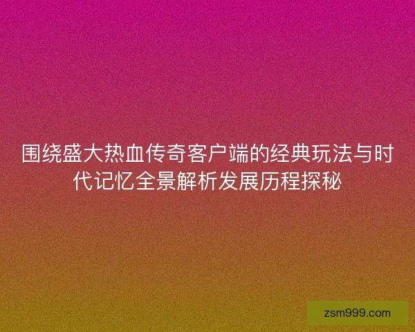 围绕盛大热血传奇客户端的经典玩法与时代记忆全景解析发展历程探秘