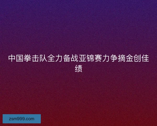 中国拳击队全力备战亚锦赛力争摘金创佳绩