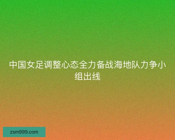中国女足调整心态全力备战海地队力争小组出线