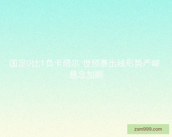 国足0比1负卡塔尔 世预赛出线形势严峻 悬念加剧