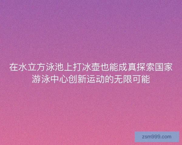 在水立方泳池上打冰壶也能成真探索国家游泳中心创新运动的无限可能 在水立方泳池上打冰壶也能成真探索国家游泳中心创新运动的无限可能